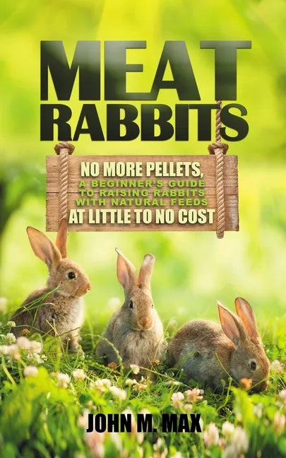 Meat Rabbits: No More Pellets, a Beginner's Guide to Raising Rabbits with Natural Feeds at Little to No Cost. - Paperback